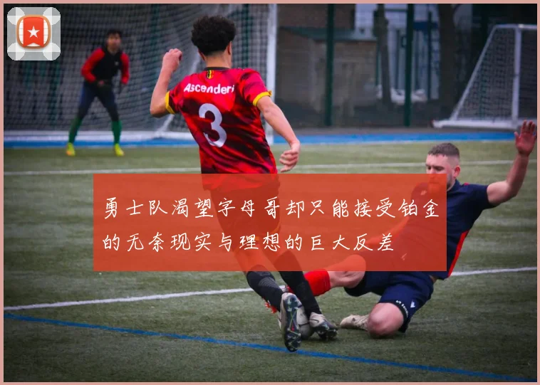 勇士队渴望字母哥却只能接受铂金的无奈现实与理想的巨大反差