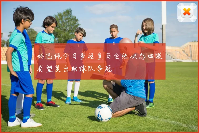 姆巴佩今日重返皇马合练状态回暖有望复出助球队争冠