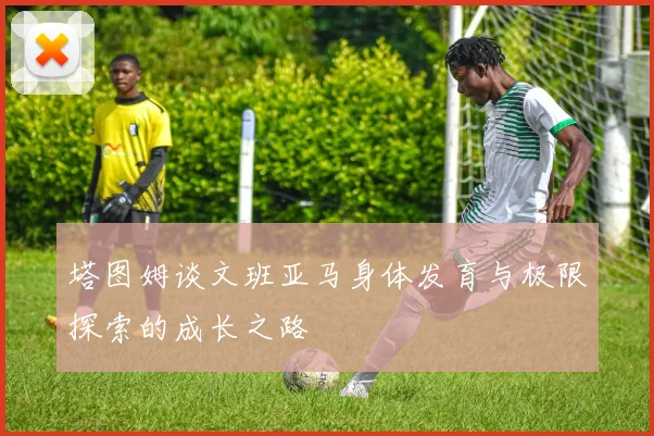 塔图姆谈文班亚马身体发育与极限探索的成长之路