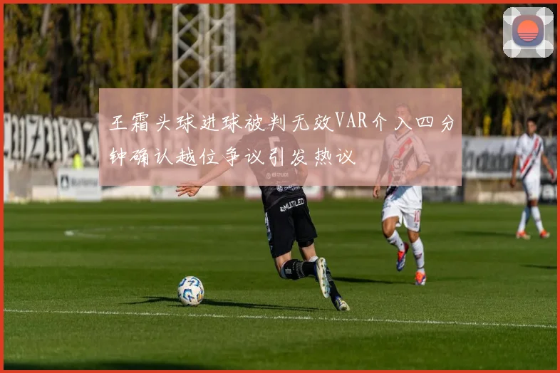 王霜头球进球被判无效VAR介入四分钟确认越位争议引发热议