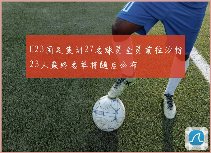 U23国足集训27名球员全员前往沙特23人最终名单将随后公布