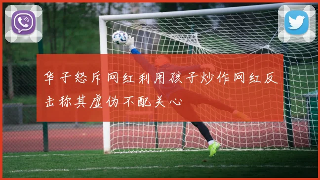 华子怒斥网红利用孩子炒作网红反击称其虚伪不配关心