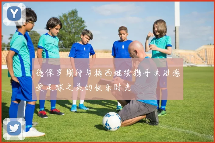 德保罗期待与梅西继续携手共进感受足球之美的快乐时光