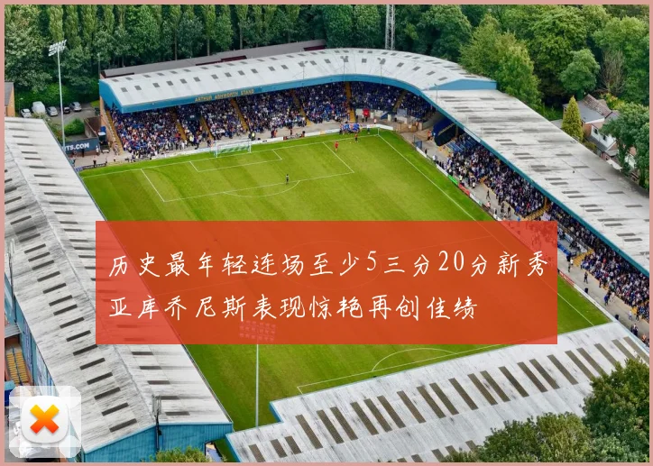 历史最年轻连场至少5三分20分新秀亚库乔尼斯表现惊艳再创佳绩