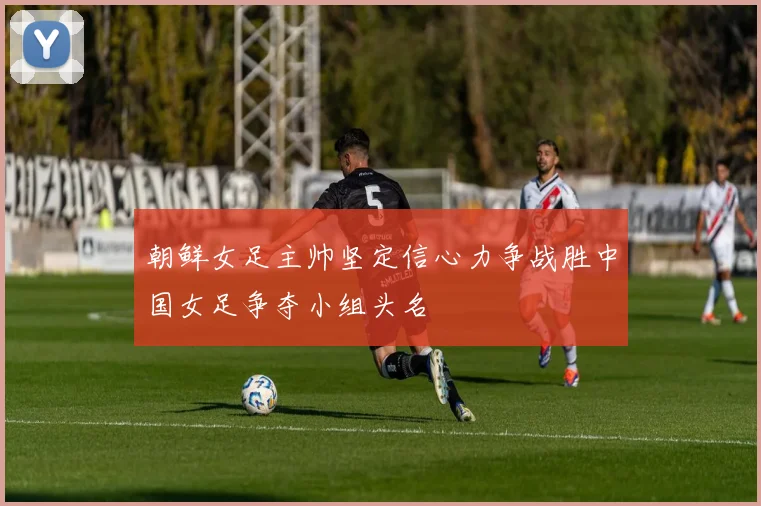 朝鲜女足主帅坚定信心力争战胜中国女足争夺小组头名