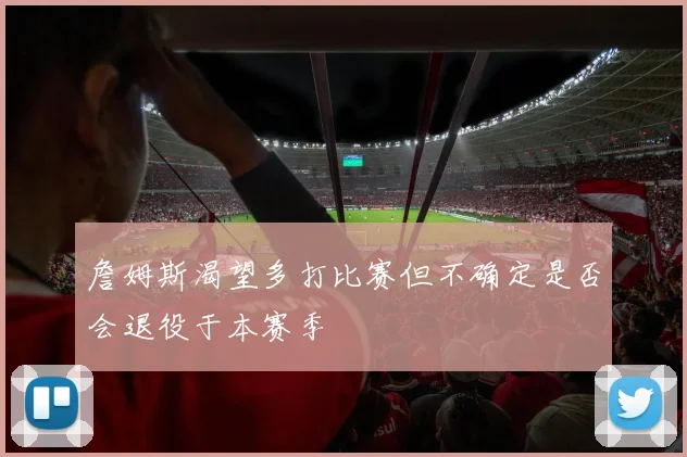 詹姆斯渴望多打比赛但不确定是否会退役于本赛季