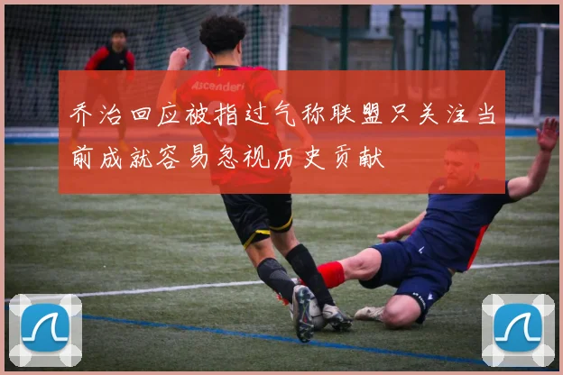 乔治回应被指过气称联盟只关注当前成就容易忽视历史贡献