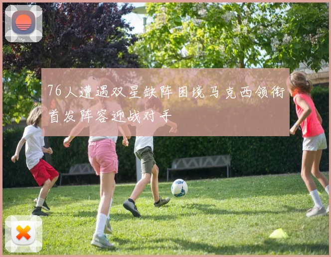 76人遭遇双星缺阵困境马克西领衔首发阵容迎战对手