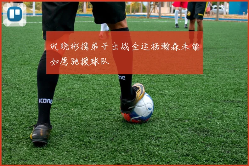 巩晓彬携弟子出战全运杨瀚森未能如愿驰援球队