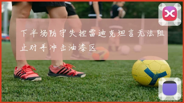 下半场防守失控雷迪克坦言无法阻止对手冲击油漆区