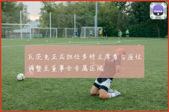 瓦茨克正式担任多特主席看台座位调整至董事会专属区域