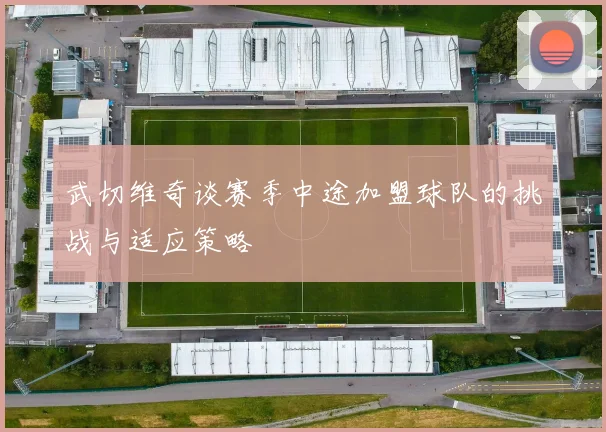 武切维奇谈赛季中途加盟球队的挑战与适应策略