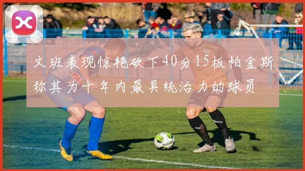 文班表现惊艳砍下40分15板帕金斯称其为十年内最具统治力的球员