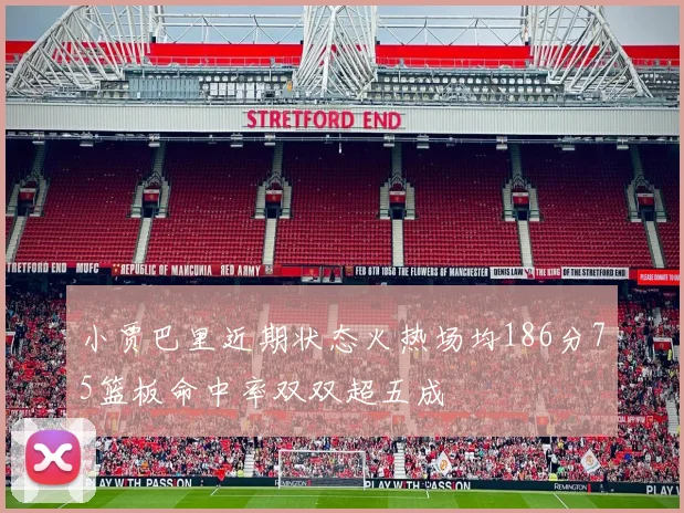 小贾巴里近期状态火热场均186分75篮板命中率双双超五成