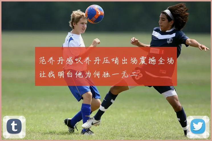 范乔丹感叹乔丹压哨出场震撼全场让我明白他为何独一无二