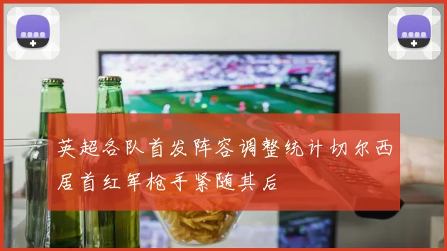 英超各队首发阵容调整统计切尔西居首红军枪手紧随其后