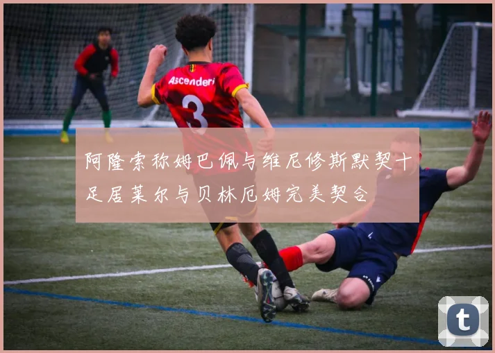 阿隆索称姆巴佩与维尼修斯默契十足居莱尔与贝林厄姆完美契合