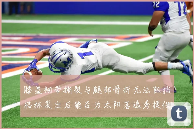 膝盖韧带撕裂与腿部骨折无法阻挡格林复出后能否为太阳落选秀提供替补支持