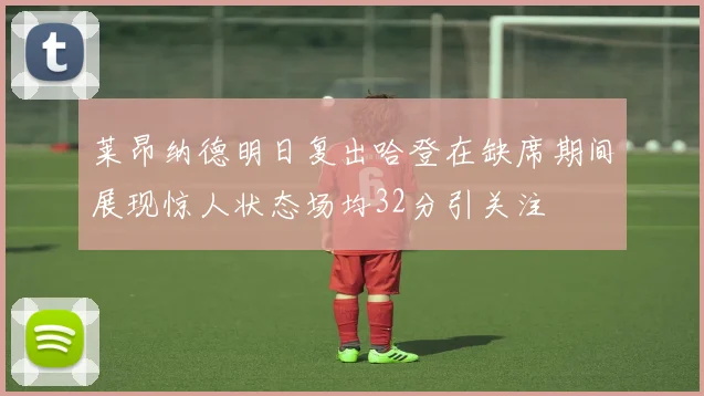 莱昂纳德明日复出哈登在缺席期间展现惊人状态场均32分引关注