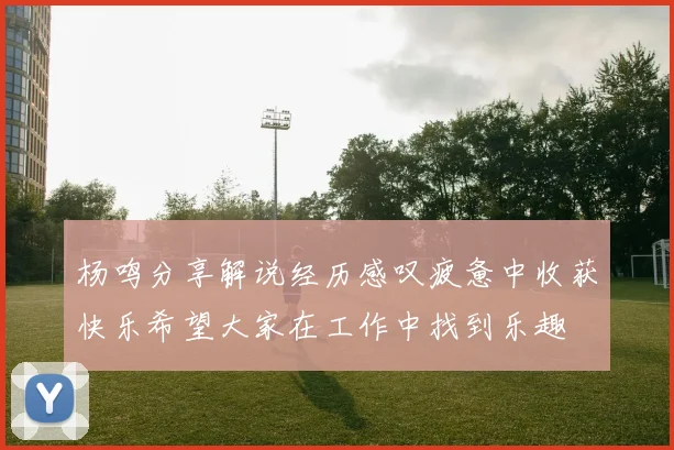 杨鸣分享解说经历感叹疲惫中收获快乐希望大家在工作中找到乐趣