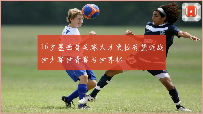 16岁墨西哥足球天才莫拉有望连战世少赛世青赛与世界杯