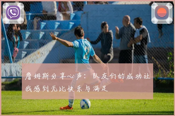 詹姆斯分享心声：队友们的成功让我感到无比快乐与满足