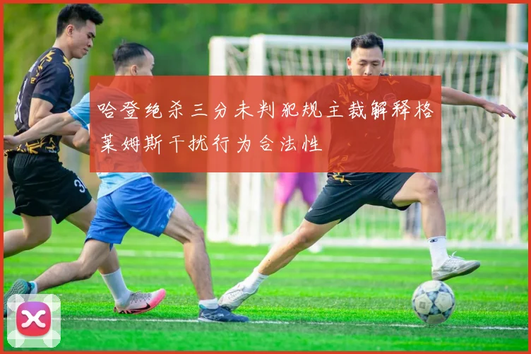 哈登绝杀三分未判犯规主裁解释格莱姆斯干扰行为合法性
