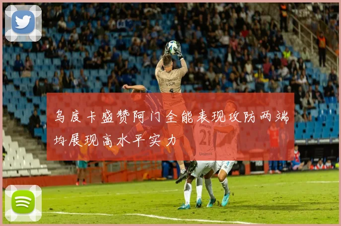 乌度卡盛赞阿门全能表现攻防两端均展现高水平实力