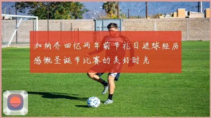 加纳乔回忆两年前节礼日进球经历感慨圣诞节比赛的美好时光
