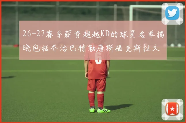 26-27赛季薪资超越KD的球员名单揭晓包括乔治巴特勒唐斯福克斯拉文等