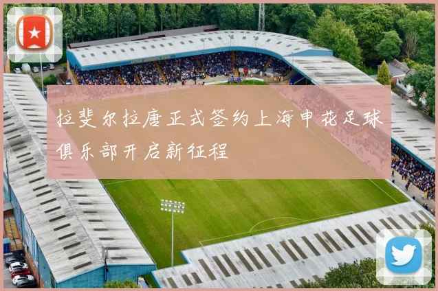 拉斐尔拉唐正式签约上海申花足球俱乐部开启新征程