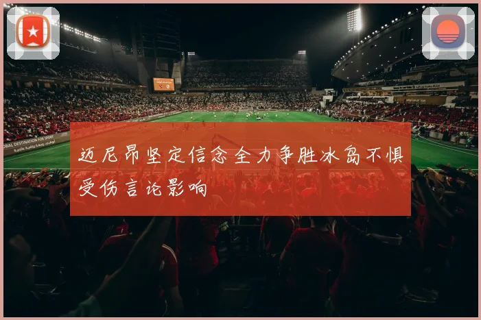 迈尼昂坚定信念全力争胜冰岛不惧受伤言论影响