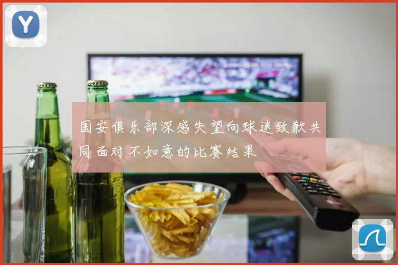 国安俱乐部深感失望向球迷致歉共同面对不如意的比赛结果