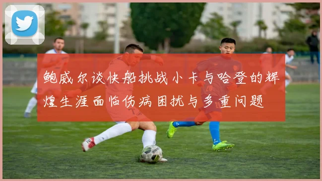 鲍威尔谈快船挑战小卡与哈登的辉煌生涯面临伤病困扰与多重问题