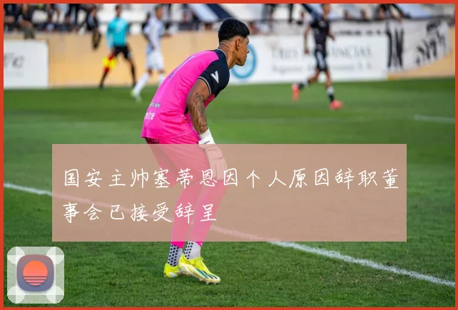 国安主帅塞蒂恩因个人原因辞职董事会已接受辞呈