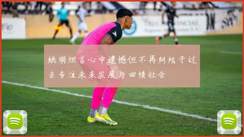 姚明坦言心中遗憾但不再纠结于过去专注未来发展与回馈社会