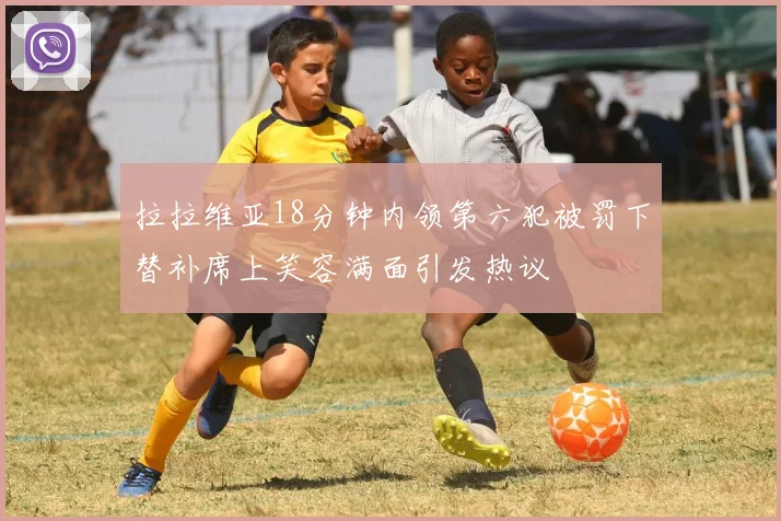 拉拉维亚18分钟内领第六犯被罚下替补席上笑容满面引发热议