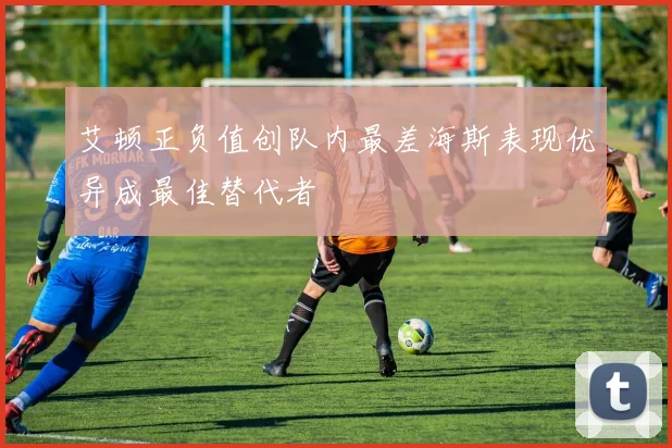 艾顿正负值创队内最差海斯表现优异成最佳替代者