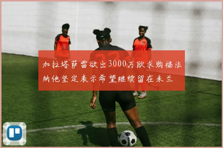 加拉塔萨雷欲出3000万欧求购福法纳他坚定表示希望继续留在米兰