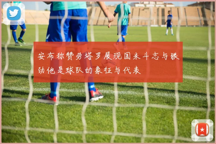 安布称赞劳塔罗展现国米斗志与狠劲他是球队的象征与代表