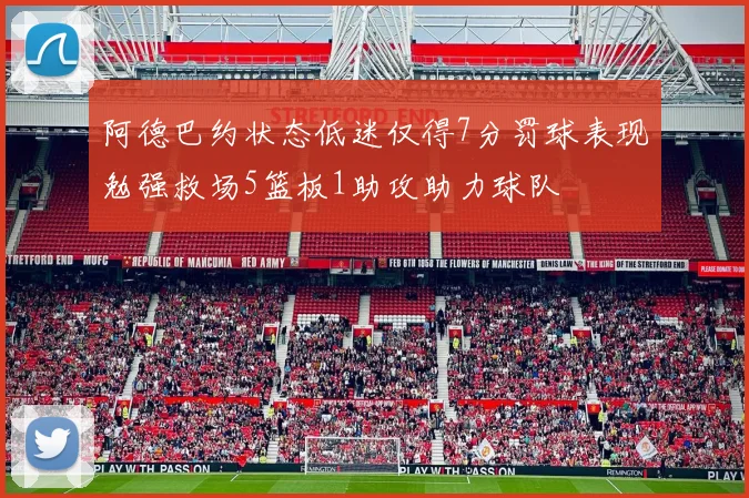 阿德巴约状态低迷仅得7分罚球表现勉强救场5篮板1助攻助力球队