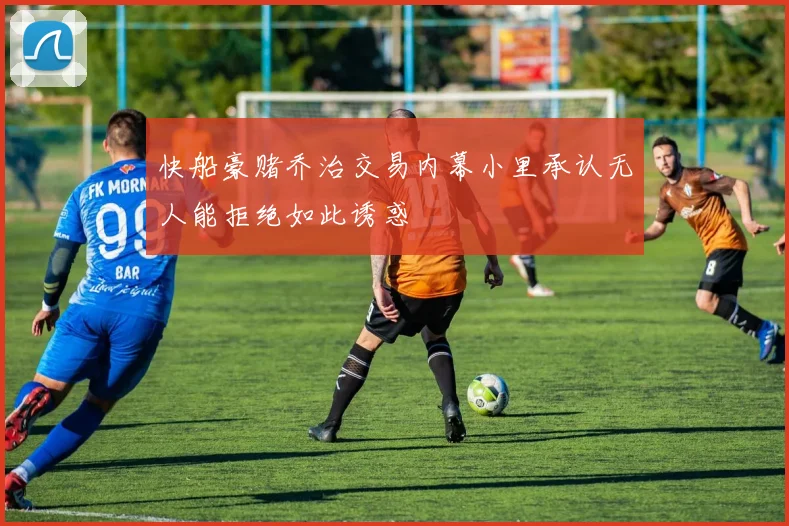 快船豪赌乔治交易内幕小里承认无人能拒绝如此诱惑